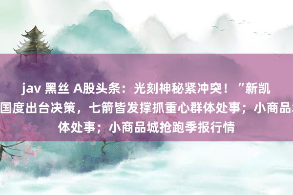 jav 黑丝 A股头条：光刻神秘紧冲突！“新凯来”横空出世；国度出台决策，七箭皆发撑抓重心群体处事；小商品城抢跑季报行情