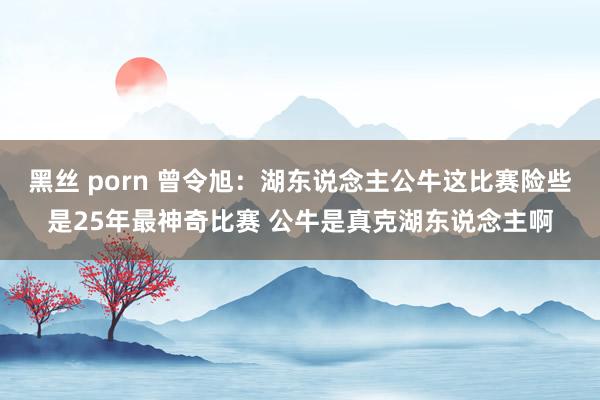 黑丝 porn 曾令旭：湖东说念主公牛这比赛险些是25年最神奇比赛 公牛是真克湖东说念主啊