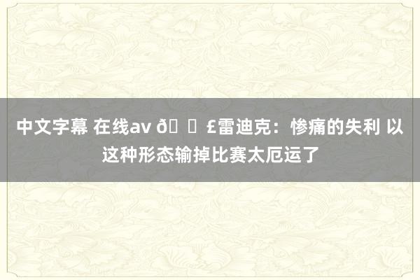 中文字幕 在线av 😣雷迪克：惨痛的失利 以这种形态输掉比赛太厄运了