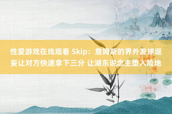 性爱游戏在线观看 Skip：詹姆斯的界外发球诞妄让对方快速拿下三分 让湖东说念主堕入险地