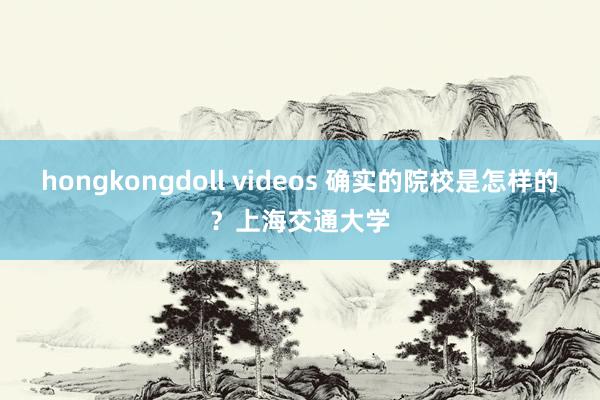 hongkongdoll videos 确实的院校是怎样的？上海交通大学