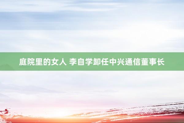 庭院里的女人 李自学卸任中兴通信董事长