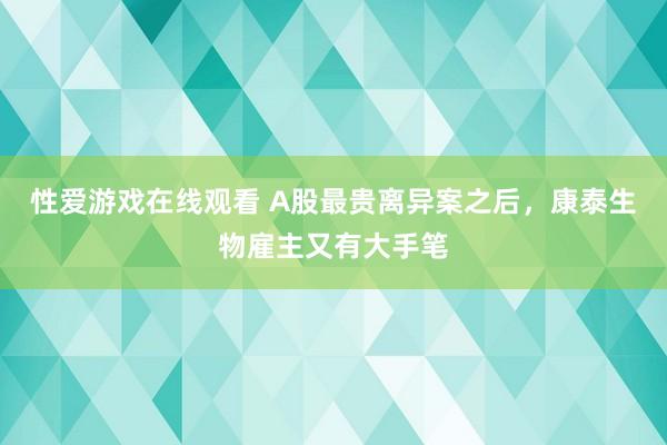 性爱游戏在线观看 A股最贵离异案之后，康泰生物雇主又有大手笔