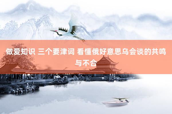 做爱知识 三个要津词 看懂俄好意思乌会谈的共鸣与不合