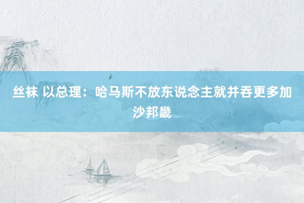 丝袜 以总理：哈马斯不放东说念主就并吞更多加沙邦畿