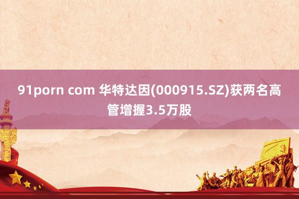 91porn com 华特达因(000915.SZ)获两名高管增握3.5万股