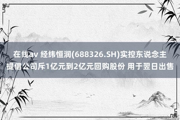 在线av 经纬恒润(688326.SH)实控东说念主提倡公司斥1亿元到2亿元回购股份 用于翌日出售