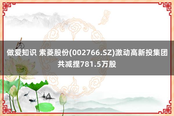 做爱知识 索菱股份(002766.SZ)激动高新投集团共减捏781.5万股