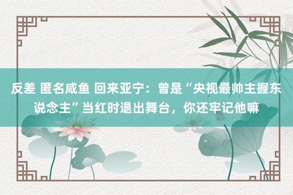 反差 匿名咸鱼 回来亚宁：曾是“央视最帅主握东说念主”当红时退出舞台，你还牢记他嘛