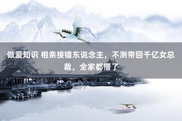 做爱知识 相亲接错东说念主，不测带回千亿女总裁，全家都懵了