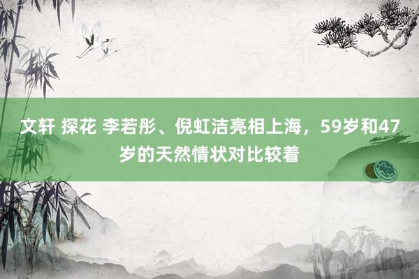 文轩 探花 李若彤、倪虹洁亮相上海，59岁和47岁的天然情状对比较着