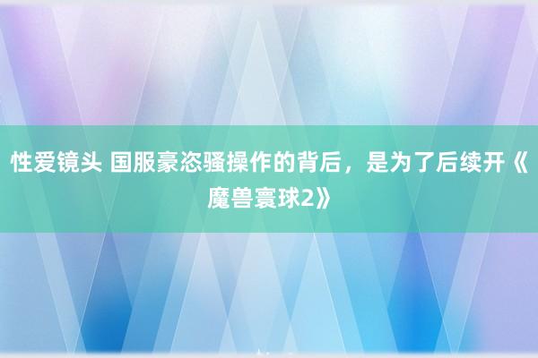 性爱镜头 国服豪恣骚操作的背后，是为了后续开《魔兽寰球2》