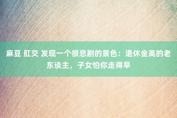 麻豆 肛交 发现一个很悲剧的景色：退休金高的老东谈主，子女怕你走得早