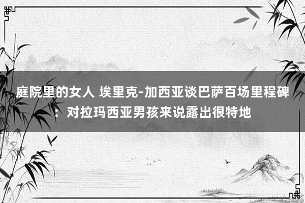 庭院里的女人 埃里克-加西亚谈巴萨百场里程碑：对拉玛西亚男孩来说露出很特地
