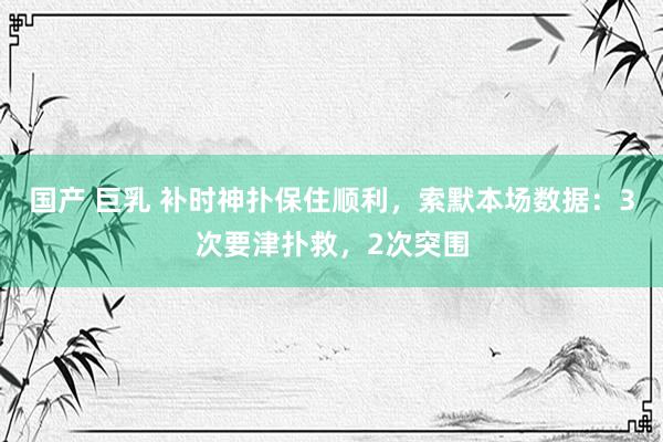 国产 巨乳 补时神扑保住顺利，索默本场数据：3次要津扑救，2次突围