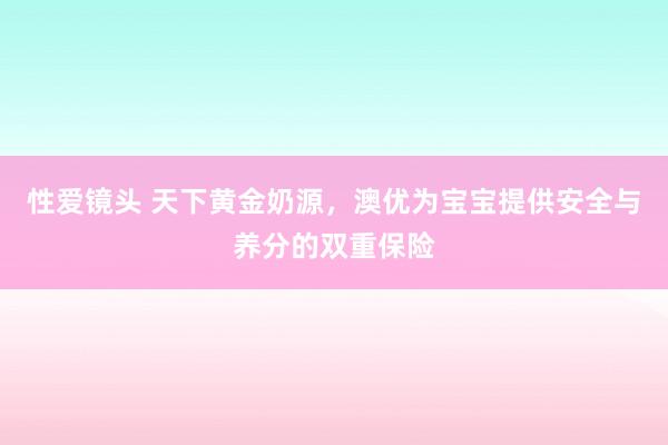 性爱镜头 天下黄金奶源，澳优为宝宝提供安全与养分的双重保险