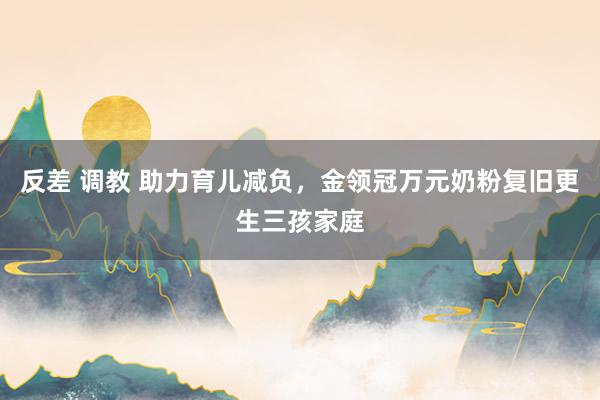 反差 调教 助力育儿减负，金领冠万元奶粉复旧更生三孩家庭