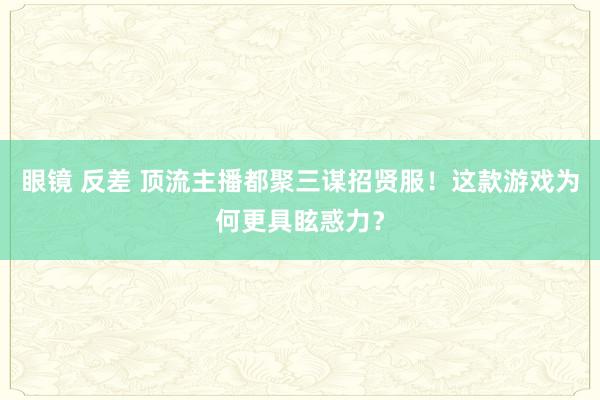 眼镜 反差 顶流主播都聚三谋招贤服！这款游戏为何更具眩惑力？