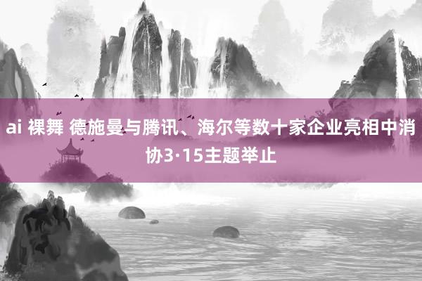 ai 裸舞 德施曼与腾讯、海尔等数十家企业亮相中消协3·15主题举止