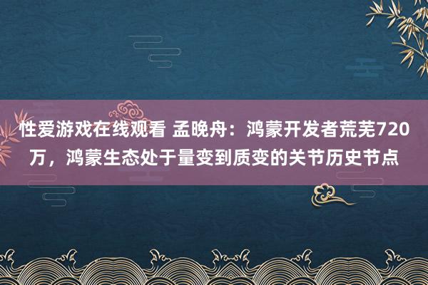 性爱游戏在线观看 孟晚舟：鸿蒙开发者荒芜720万，鸿蒙生态处于量变到质变的关节历史节点