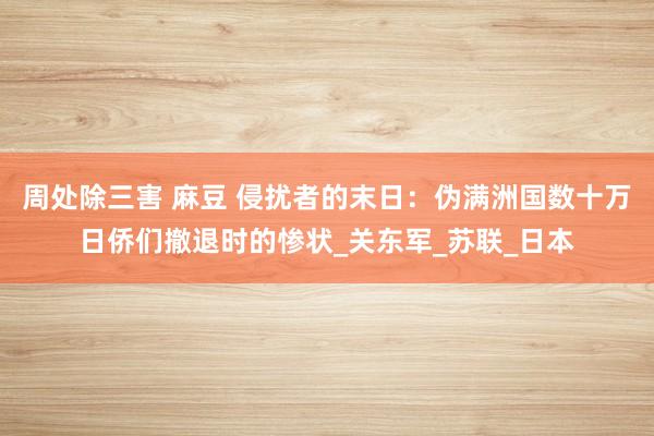 周处除三害 麻豆 侵扰者的末日：伪满洲国数十万日侨们撤退时的惨状_关东军_苏联_日本