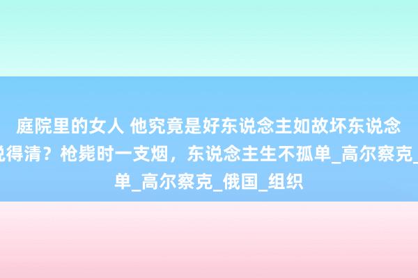 庭院里的女人 他究竟是好东说念主如故坏东说念主，谁能说得清？枪毙时一支烟，东说念主生不孤单_高尔察克_俄国_组织
