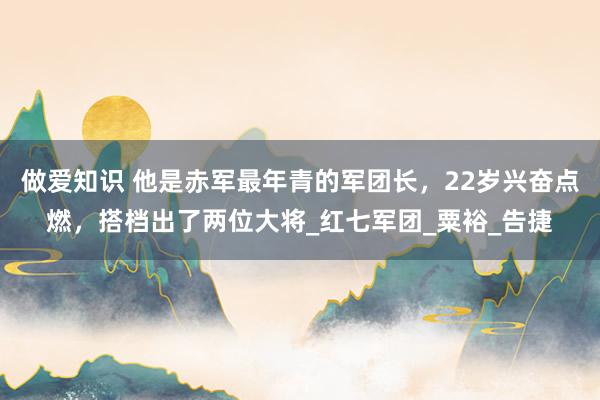 做爱知识 他是赤军最年青的军团长，22岁兴奋点燃，搭档出了两位大将_红七军团_粟裕_告捷