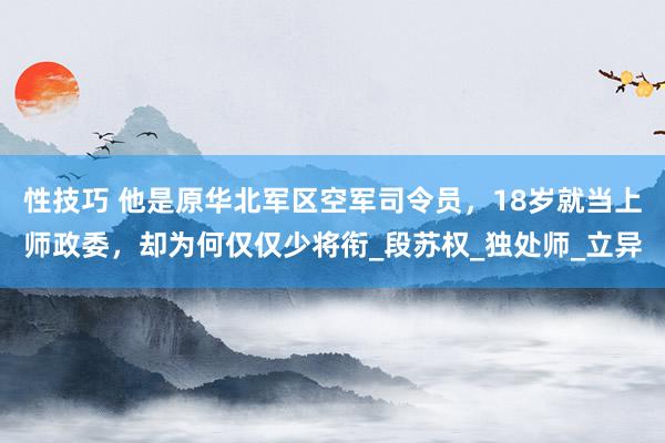 性技巧 他是原华北军区空军司令员，18岁就当上师政委，却为何仅仅少将衔_段苏权_独处师_立异