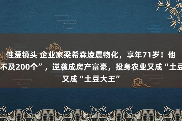 性爱镜头 企业家梁希森凌晨物化，享年71岁！他“识字不及200个”，逆袭成房产富豪，投身农业又成“土豆大王”