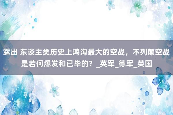 露出 东谈主类历史上鸿沟最大的空战，不列颠空战是若何爆发和已毕的？_英军_德军_英国