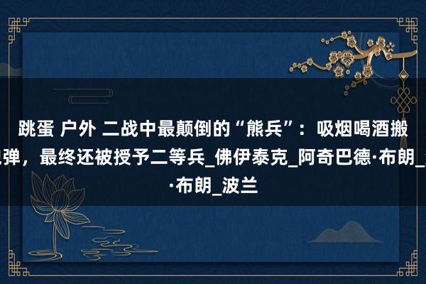 跳蛋 户外 二战中最颠倒的“熊兵”：吸烟喝酒搬运炮弹，最终还被授予二等兵_佛伊泰克_阿奇巴德·布朗_波兰