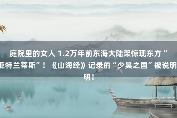 庭院里的女人 1.2万年前东海大陆架惊现东方“亚特兰蒂斯”！《山海经》记录的“少昊之国”被说明！