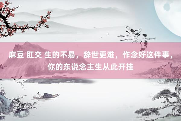 麻豆 肛交 生的不易，辞世更难，作念好这件事，你的东说念主生从此开挂