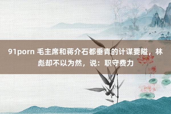91porn 毛主席和蒋介石都垂青的计谋要隘，林彪却不以为然，说：职守费力