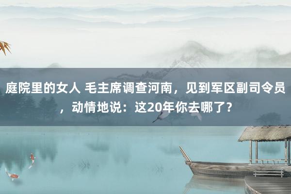 庭院里的女人 毛主席调查河南，见到军区副司令员，动情地说：这20年你去哪了？