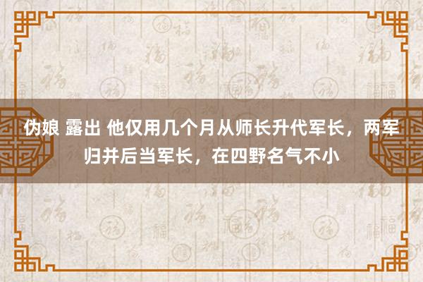 伪娘 露出 他仅用几个月从师长升代军长，两军归并后当军长，在四野名气不小