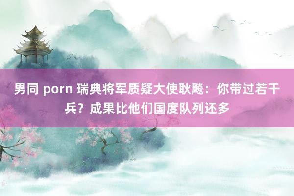 男同 porn 瑞典将军质疑大使耿飚：你带过若干兵？成果比他们国度队列还多
