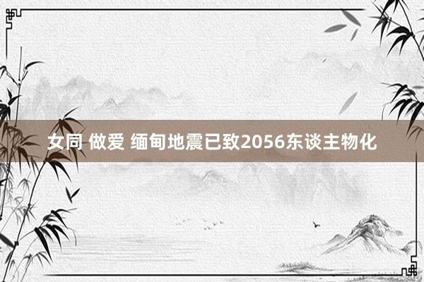 女同 做爱 缅甸地震已致2056东谈主物化
