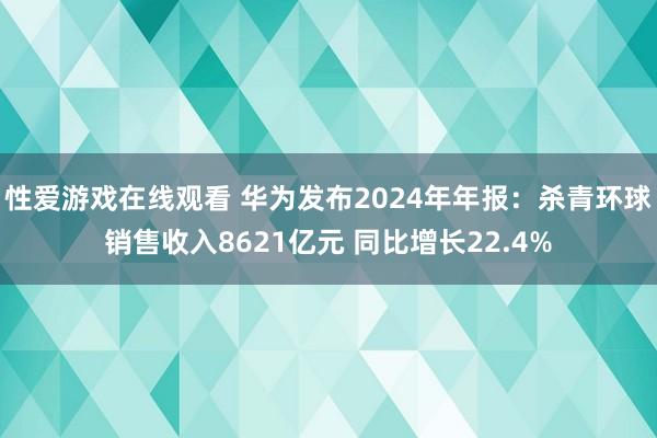 性爱游戏在线观看 华为发布2024年年报：杀青环球销售收入8621亿元 同比增长22.4%