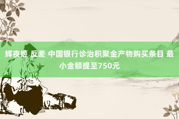 辉夜姬 反差 中国银行诊治积聚金产物购买条目 最小金额提至750元