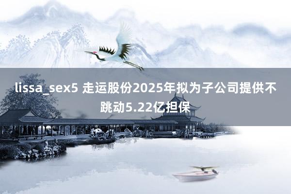 lissa_sex5 走运股份2025年拟为子公司提供不跳动5.22亿担保