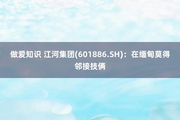 做爱知识 江河集团(601886.SH)：在缅甸莫得邻接技俩