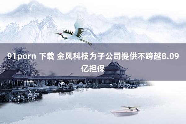 91porn 下载 金风科技为子公司提供不跨越8.09亿担保