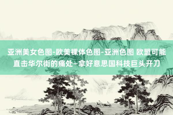 亚洲美女色图-欧美裸体色图-亚洲色图 欧盟可能直击华尔街的痛处—拿好意思国科技巨头开刀