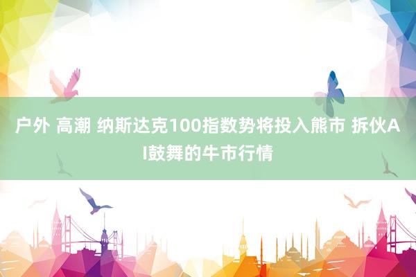 户外 高潮 纳斯达克100指数势将投入熊市 拆伙AI鼓舞的牛市行情
