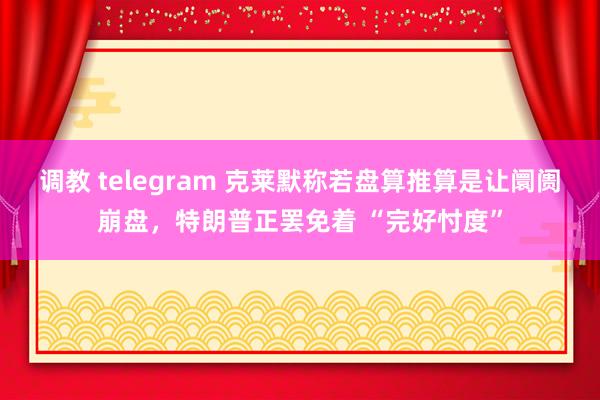 调教 telegram 克莱默称若盘算推算是让阛阓崩盘，特朗普正罢免着 “完好忖度”
