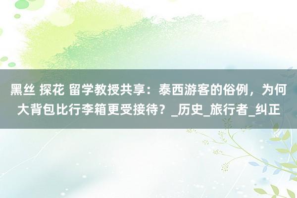 黑丝 探花 留学教授共享：泰西游客的俗例，为何大背包比行李箱更受接待？_历史_旅行者_纠正