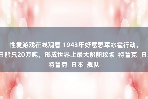 性爱游戏在线观看 1943年好意思军冰雹行动，炸千里日船只20万吨，形成世界上最大船舶坟场_特鲁克_日本_舰队