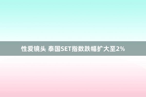 性爱镜头 泰国SET指数跌幅扩大至2%