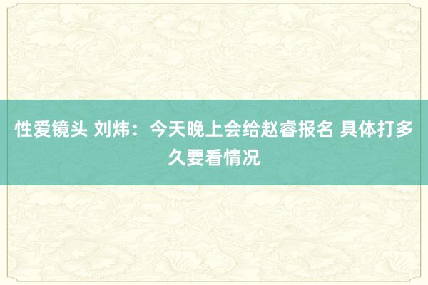 性爱镜头 刘炜：今天晚上会给赵睿报名 具体打多久要看情况
